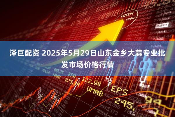 泽巨配资 2025年5月29日山东金乡大蒜专业批发市场价格行情