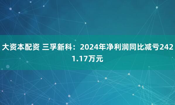大资本配资 三孚新科：2024年净利润同比减亏2421.17万元