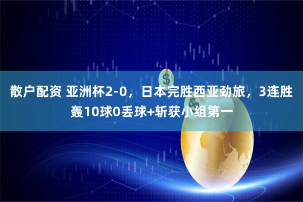 散户配资 亚洲杯2-0，日本完胜西亚劲旅，3连胜轰10球0丢球+斩获小组第一