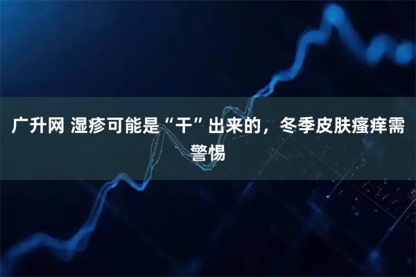 广升网 湿疹可能是“干”出来的，冬季皮肤瘙痒需警惕