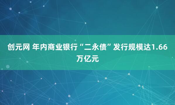 创元网 年内商业银行“二永债”发行规模达1.66万亿元