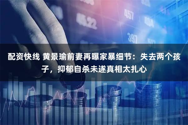 配资快线 黄景瑜前妻再曝家暴细节：失去两个孩子，抑郁自杀未遂真相太扎心