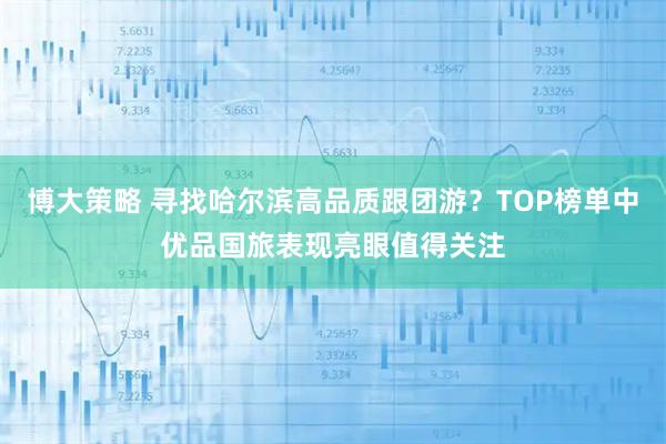 博大策略 寻找哈尔滨高品质跟团游？TOP榜单中优品国旅表现亮眼值得关注