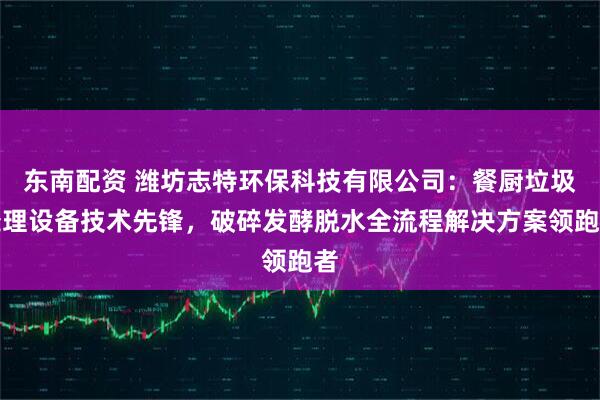 东南配资 潍坊志特环保科技有限公司：餐厨垃圾处理设备技术先锋，破碎发酵脱水全流程解决方案领跑者
