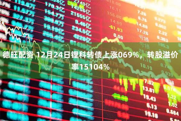 德旺配资 12月24日锂科转债上涨069%，转股溢价率15104%