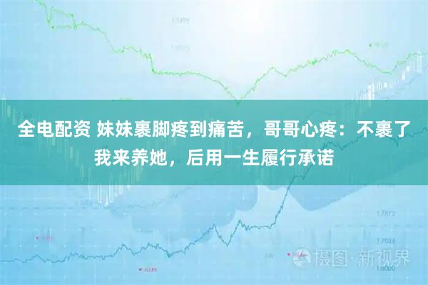 全电配资 妹妹裹脚疼到痛苦，哥哥心疼：不裹了我来养她，后用一生履行承诺