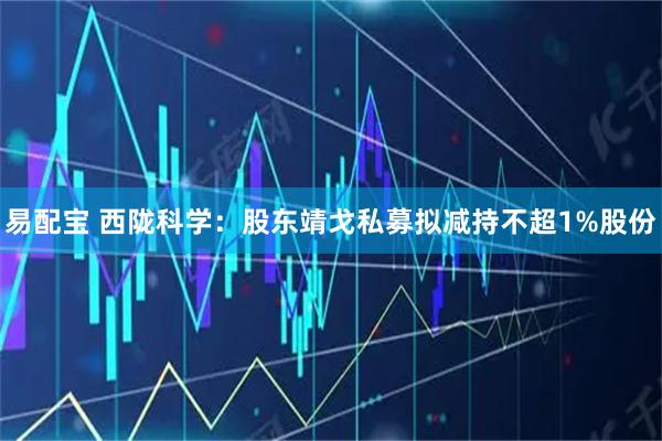 易配宝 西陇科学：股东靖戈私募拟减持不超1%股份