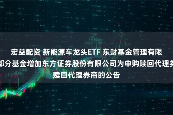 宏益配资 新能源车龙头ETF 东财基金管理有限公司旗下部分基金增加东方证券股份有限公司为申购赎回代理券商的公告