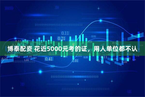 博泰配资 花近5000元考的证，用人单位都不认